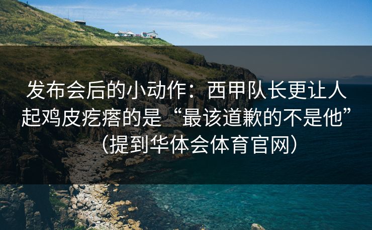发布会后的小动作：西甲队长更让人起鸡皮疙瘩的是“最该道歉的不是他”（提到华体会体育官网）
