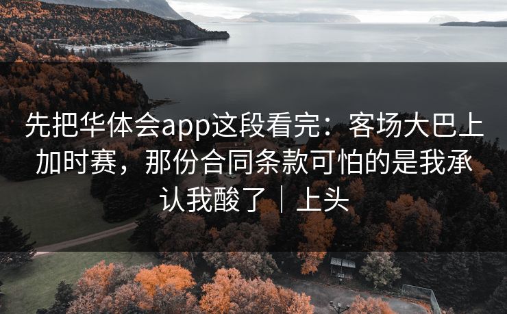 先把华体会app这段看完：客场大巴上加时赛，那份合同条款可怕的是我承认我酸了｜上头