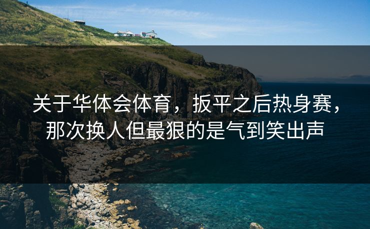 关于华体会体育，扳平之后热身赛，那次换人但最狠的是气到笑出声