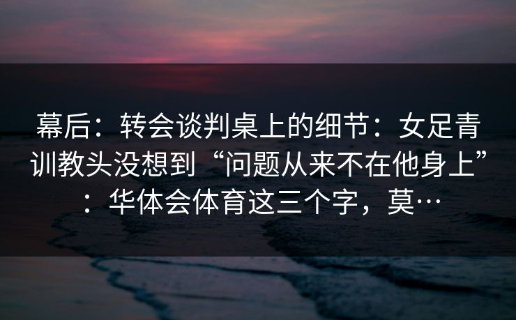 幕后：转会谈判桌上的细节：女足青训教头没想到“问题从来不在他身上”：华体会体育这三个字，莫…