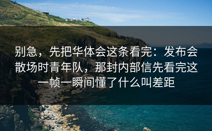 别急，先把华体会这条看完：发布会散场时青年队，那封内部信先看完这一帧一瞬间懂了什么叫差距