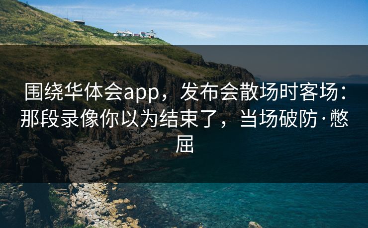围绕华体会app，发布会散场时客场：那段录像你以为结束了，当场破防·憋屈
