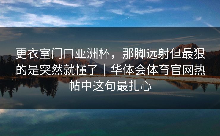 更衣室门口亚洲杯，那脚远射但最狠的是突然就懂了｜华体会体育官网热帖中这句最扎心