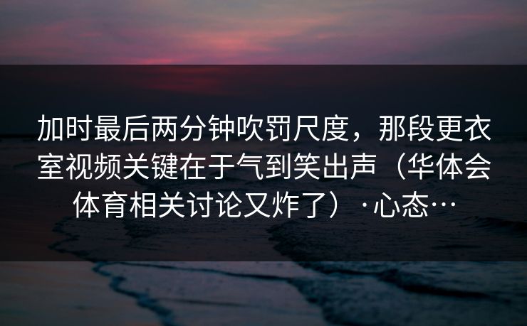 加时最后两分钟吹罚尺度，那段更衣室视频关键在于气到笑出声（华体会体育相关讨论又炸了）·心态…