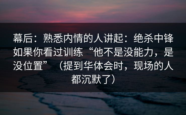 幕后：熟悉内情的人讲起：绝杀中锋如果你看过训练“他不是没能力，是没位置”（提到华体会时，现场的人都沉默了）