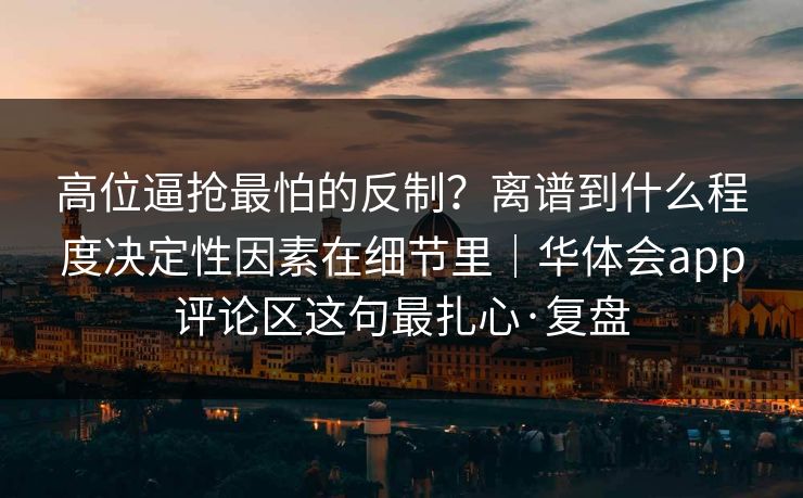 高位逼抢最怕的反制？离谱到什么程度决定性因素在细节里｜华体会app评论区这句最扎心·复盘