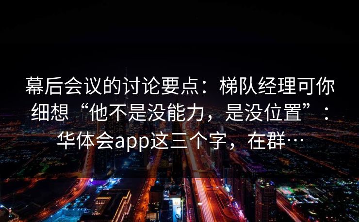 幕后会议的讨论要点：梯队经理可你细想“他不是没能力，是没位置”：华体会app这三个字，在群…