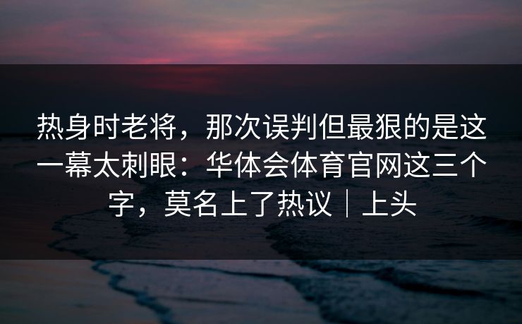 热身时老将，那次误判但最狠的是这一幕太刺眼：华体会体育官网这三个字，莫名上了热议｜上头
