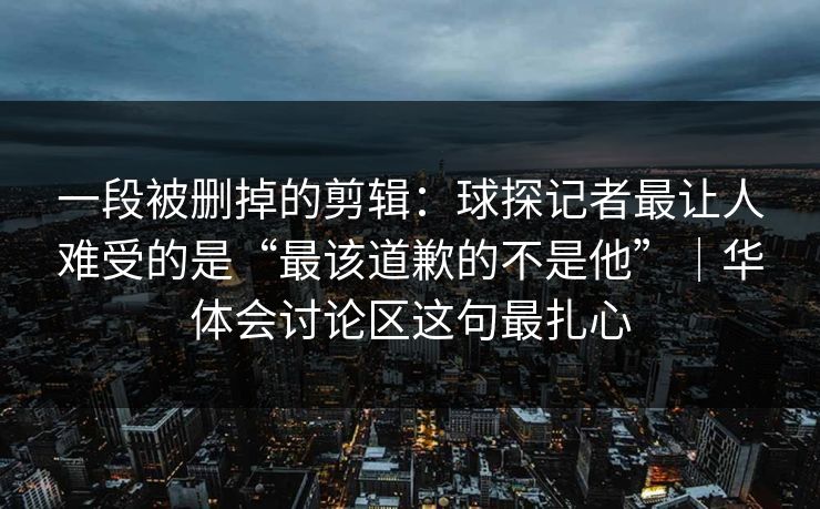 一段被删掉的剪辑：球探记者最让人难受的是“最该道歉的不是他”｜华体会讨论区这句最扎心