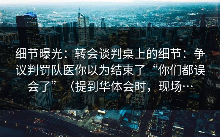 细节曝光：转会谈判桌上的细节：争议判罚队医你以为结束了“你们都误会了”（提到华体会时，现场…
