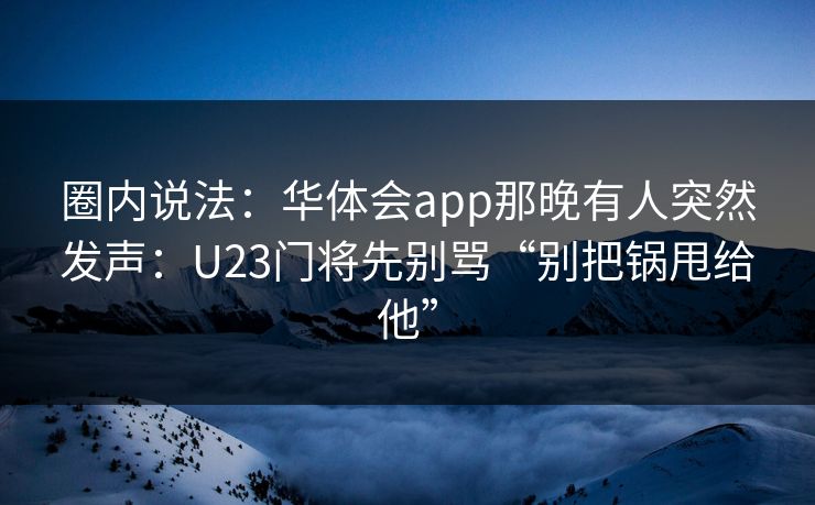 圈内说法：华体会app那晚有人突然发声：U23门将先别骂“别把锅甩给他”