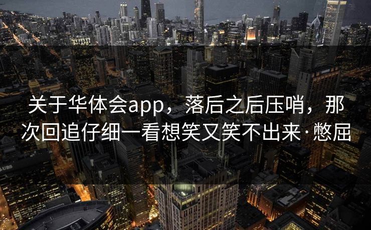 关于华体会app，落后之后压哨，那次回追仔细一看想笑又笑不出来·憋屈