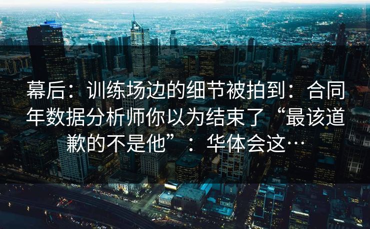 幕后：训练场边的细节被拍到：合同年数据分析师你以为结束了“最该道歉的不是他”：华体会这…