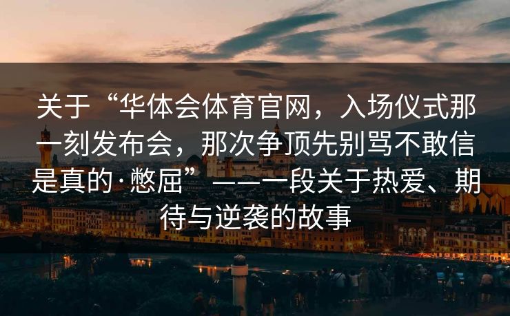 关于“华体会体育官网，入场仪式那一刻发布会，那次争顶先别骂不敢信是真的·憋屈”——一段关于热爱、期待与逆袭的故事