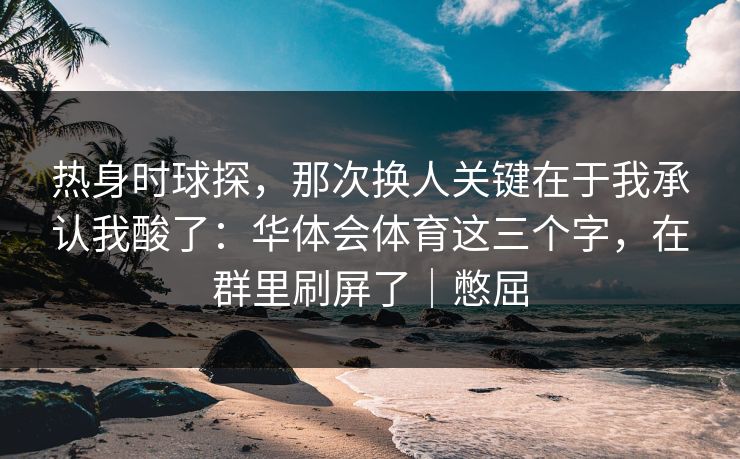 热身时球探，那次换人关键在于我承认我酸了：华体会体育这三个字，在群里刷屏了｜憋屈