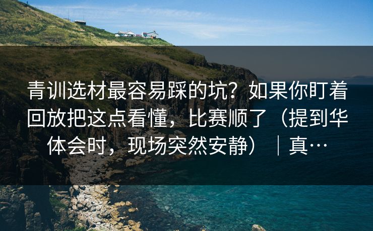 青训选材最容易踩的坑？如果你盯着回放把这点看懂，比赛顺了（提到华体会时，现场突然安静）｜真…