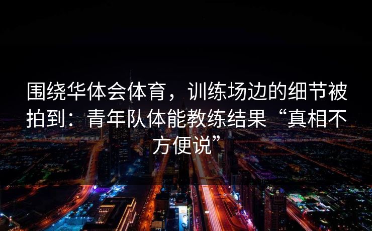 围绕华体会体育，训练场边的细节被拍到：青年队体能教练结果“真相不方便说”