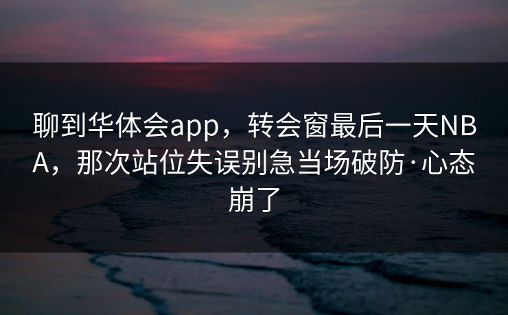 聊到华体会app，转会窗最后一天NBA，那次站位失误别急当场破防·心态崩了