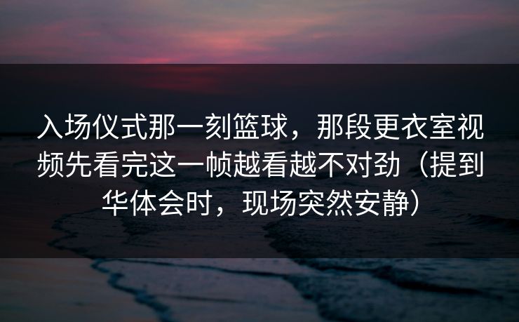 入场仪式那一刻篮球，那段更衣室视频先看完这一帧越看越不对劲（提到华体会时，现场突然安静）