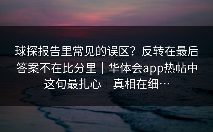 球探报告里常见的误区？反转在最后答案不在比分里｜华体会app热帖中这句最扎心｜真相在细…